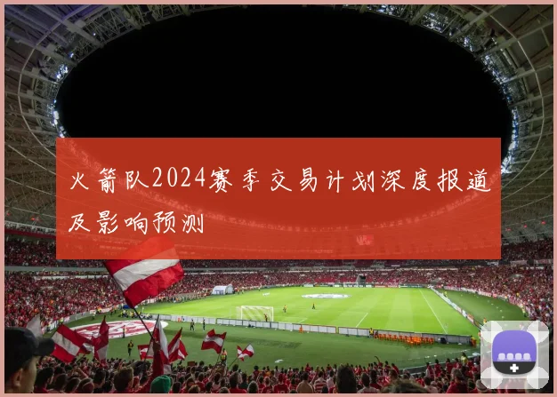 火箭队2024赛季交易计划深度报道及影响预测