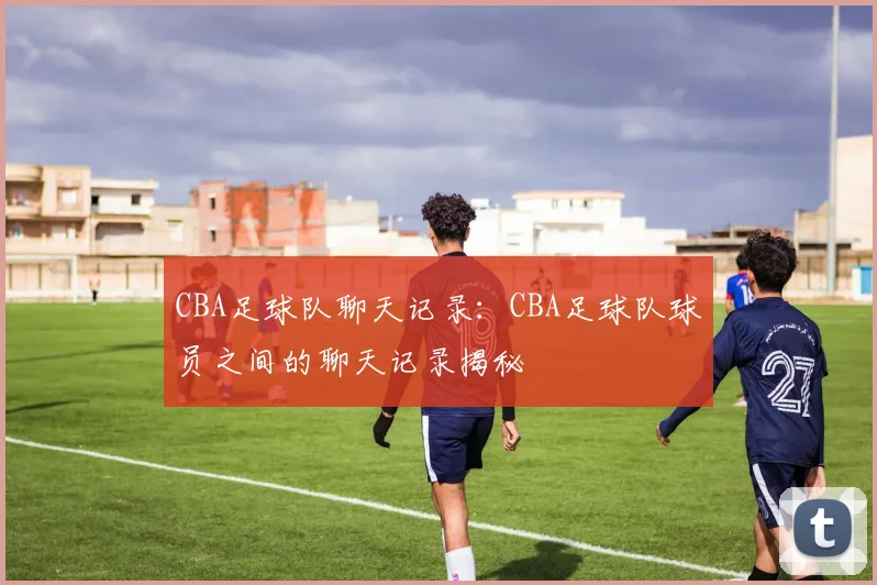 CBA足球队聊天记录：CBA足球队球员之间的聊天记录揭秘