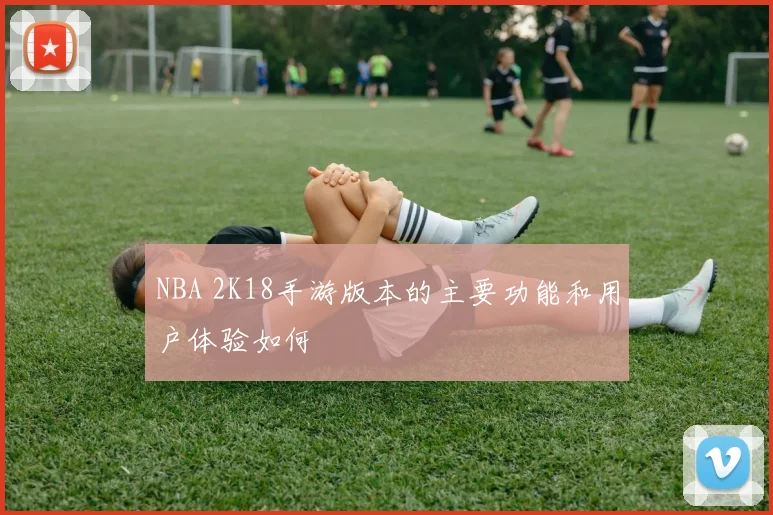 NBA 2K18手游版本的主要功能和用户体验如何