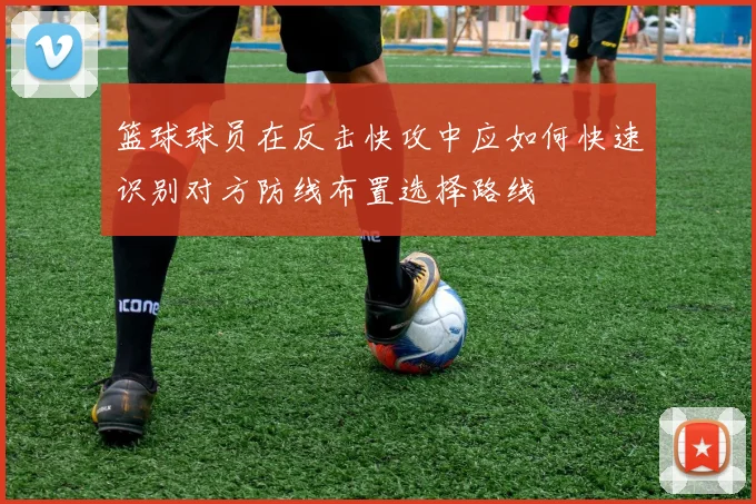 篮球球员在反击快攻中应如何快速识别对方防线布置选择路线