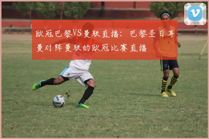 欧冠巴黎VS曼联直播：巴黎圣日耳曼对阵曼联的欧冠比赛直播