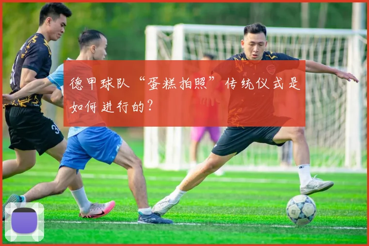 德甲球队“蛋糕拍照”传统仪式是如何进行的？