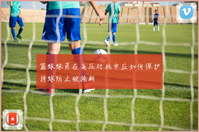 篮球球员在高压对抗中应如何保护持球防止被抢断