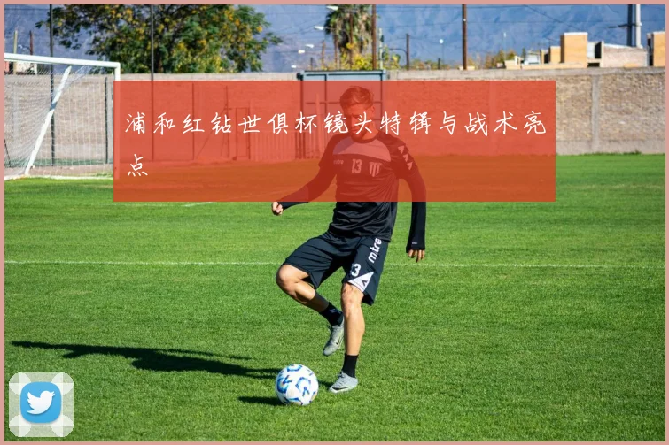 浦和红钻世俱杯镜头特辑与战术亮点