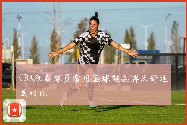 CBA联赛球员常用篮球鞋品牌及舒适度对比
