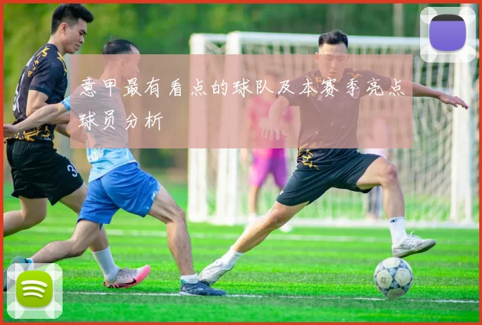 意甲最有看点的球队及本赛季亮点球员分析